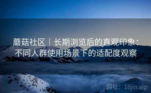蘑菇社区｜长期浏览后的直观印象：不同人群使用场景下的适配度观察