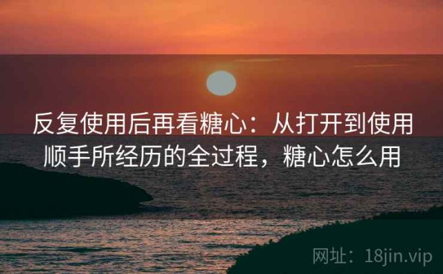 反复使用后再看糖心：从打开到使用顺手所经历的全过程，糖心怎么用