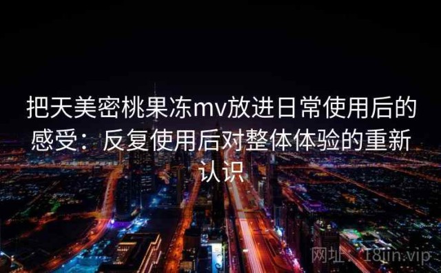 把天美密桃果冻mv放进日常使用后的感受：反复使用后对整体体验的重新认识