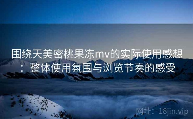 围绕天美密桃果冻mv的实际使用感想：整体使用氛围与浏览节奏的感受