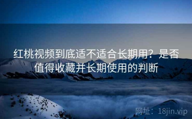 红桃视频到底适不适合长期用？是否值得收藏并长期使用的判断