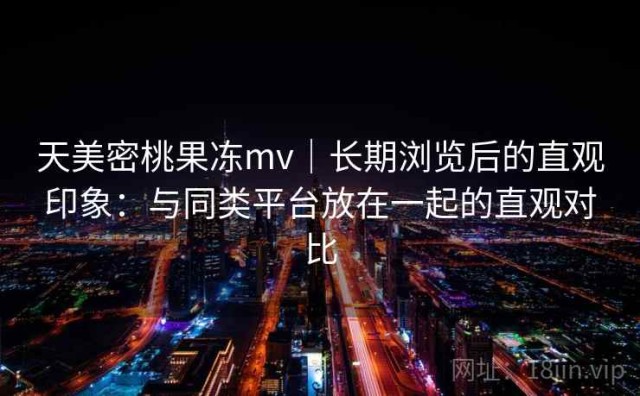天美密桃果冻mv｜长期浏览后的直观印象：与同类平台放在一起的直观对比