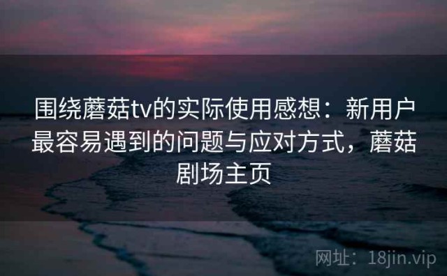 围绕蘑菇tv的实际使用感想：新用户最容易遇到的问题与应对方式，蘑菇剧场主页