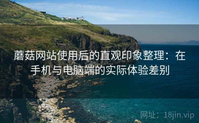 蘑菇网站使用后的直观印象整理：在手机与电脑端的实际体验差别