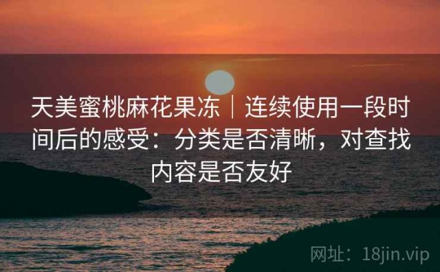 天美蜜桃麻花果冻｜连续使用一段时间后的感受：分类是否清晰，对查找内容是否友好