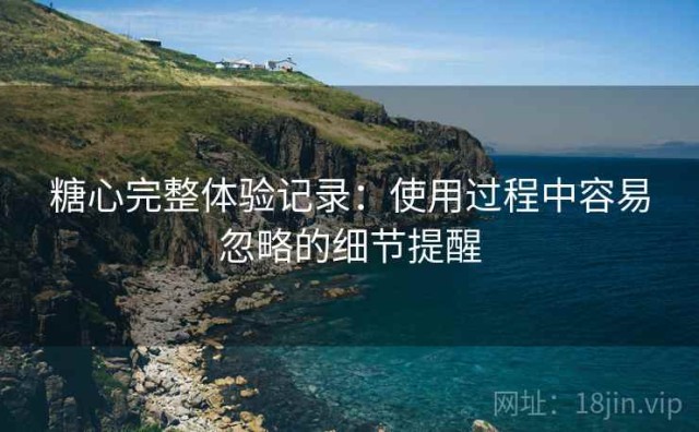 糖心完整体验记录：使用过程中容易忽略的细节提醒