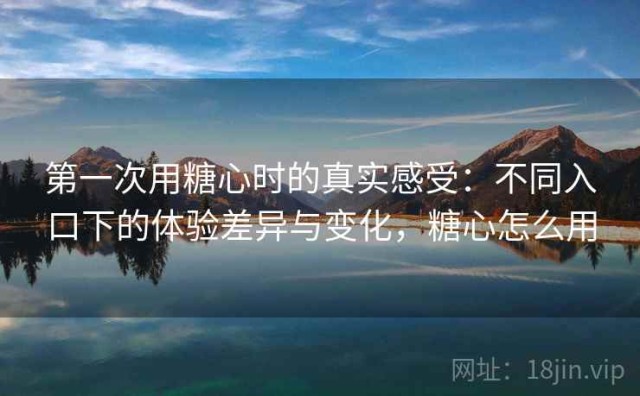 第一次用糖心时的真实感受：不同入口下的体验差异与变化，糖心怎么用