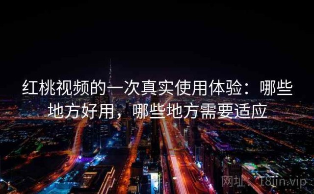 红桃视频的一次真实使用体验：哪些地方好用，哪些地方需要适应