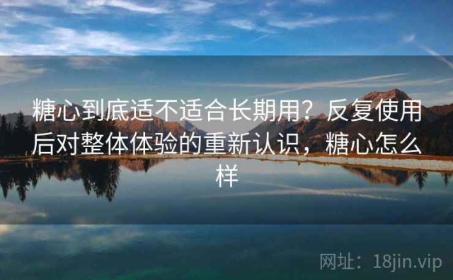 糖心到底适不适合长期用？反复使用后对整体体验的重新认识，糖心怎么样