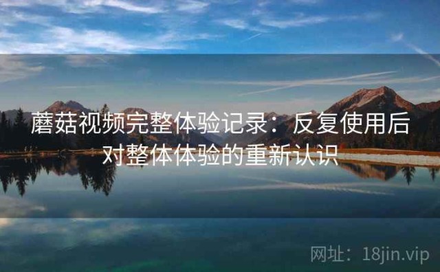 蘑菇视频完整体验记录：反复使用后对整体体验的重新认识