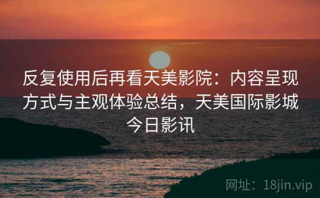 反复使用后再看天美影院：内容呈现方式与主观体验总结，天美国际影城今日影讯