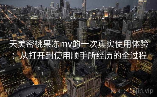 天美密桃果冻mv的一次真实使用体验：从打开到使用顺手所经历的全过程