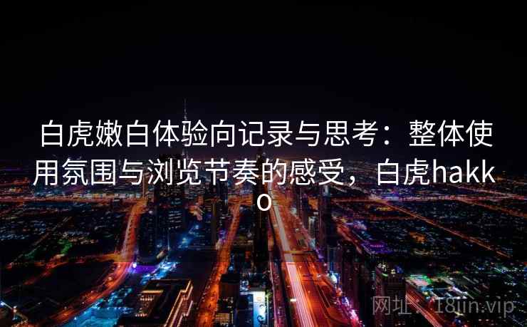 白虎嫩白体验向记录与思考：整体使用氛围与浏览节奏的感受，白虎hakko