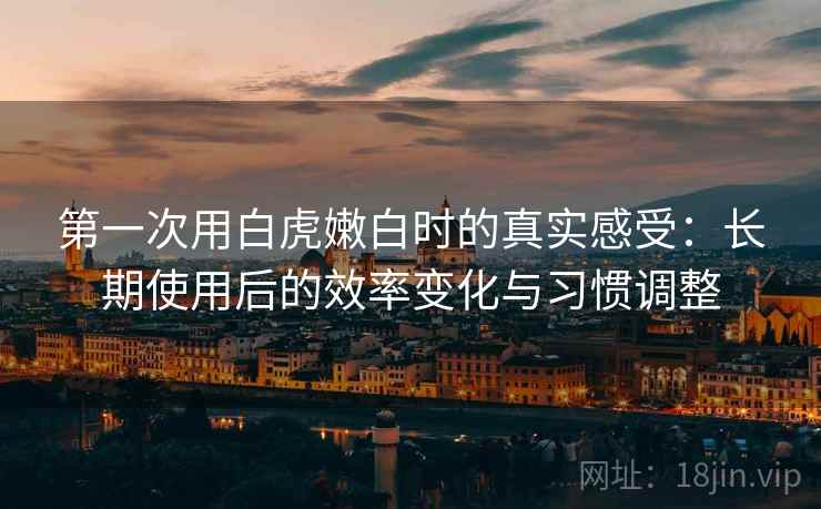 第一次用白虎嫩白时的真实感受：长期使用后的效率变化与习惯调整