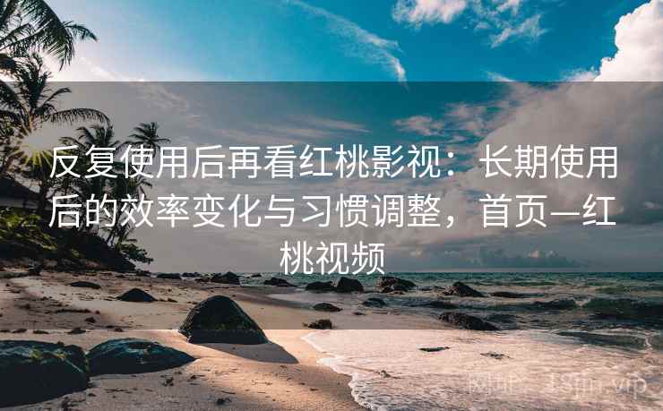 反复使用后再看红桃影视：长期使用后的效率变化与习惯调整，首页—红桃视频