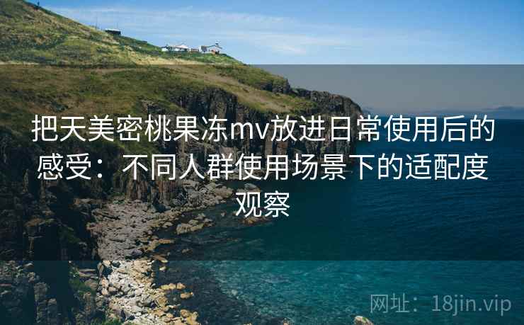 把天美密桃果冻mv放进日常使用后的感受：不同人群使用场景下的适配度观察