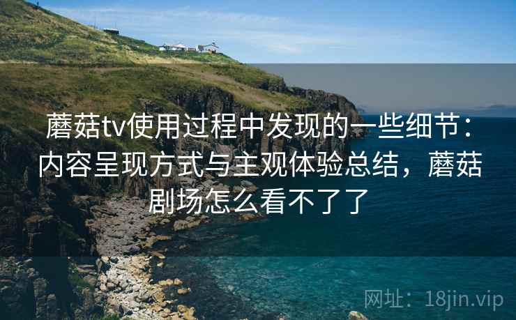 蘑菇tv使用过程中发现的一些细节：内容呈现方式与主观体验总结，蘑菇剧场怎么看不了了