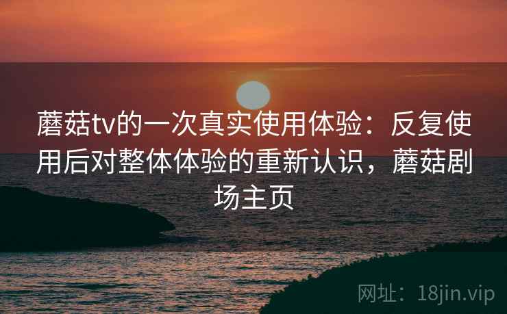 蘑菇tv的一次真实使用体验:反复使用后对整体体验的重新认识,蘑菇剧场主页 蘑菇tv的一次真实使用体验:反复使用后对整体体验的重新认识,蘑菇剧场主页