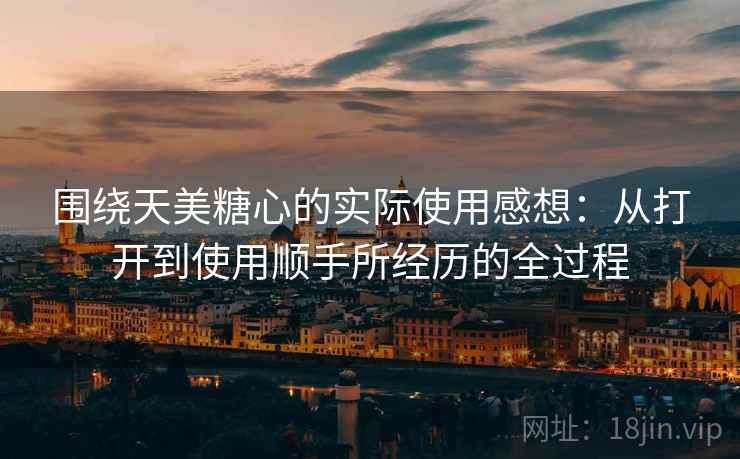 围绕天美糖心的实际使用感想:从打开到使用顺手所经历的全过程 围绕天美糖心的实际使用感想:从打开到使用顺手所经历的全过程