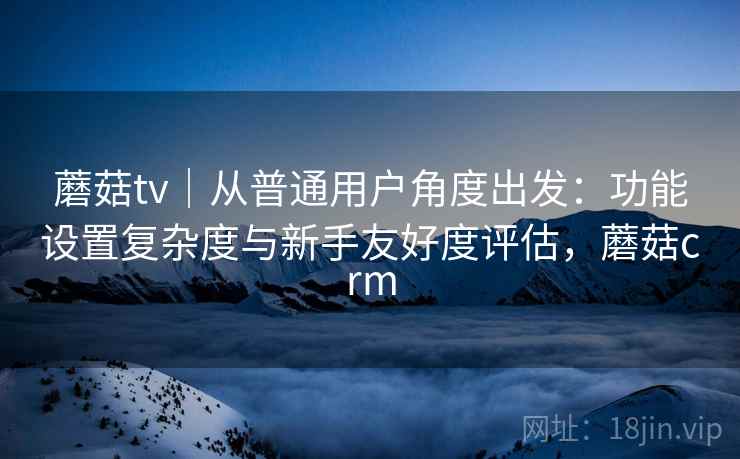 蘑菇tv|从普通用户角度出发:功能设置复杂度与新手友好度评估,蘑菇crm 蘑菇tv|从普通用户角度出发:功能设置复杂度与新手友好度评估,蘑菇crm