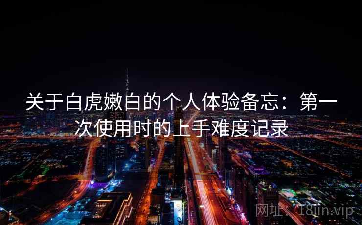 关于白虎嫩白的个人体验备忘:第一次使用时的上手难度记录 关于白虎嫩白的个人体验备忘:第一次使用时的上手难度记录
