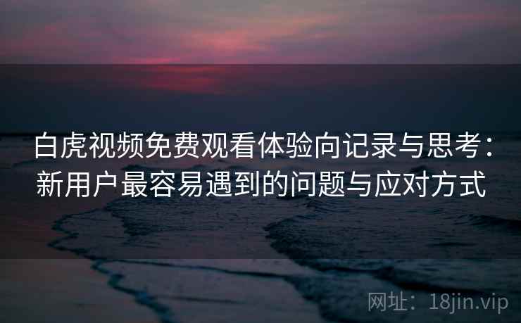白虎视频免费观看体验向记录与思考:新用户最容易遇到的问题与应对方式 白虎视频免费观看体验向记录与思考:新用户最容易遇到的问题与应对方式