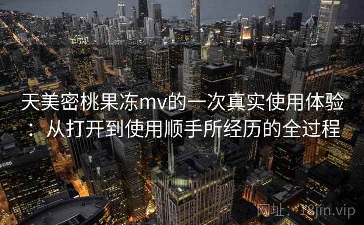 天美密桃果冻mv的一次真实使用体验:从打开到使用顺手所经历的全过程 天美密桃果冻mv的一次真实使用体验:从打开到使用顺手所经历的全过程