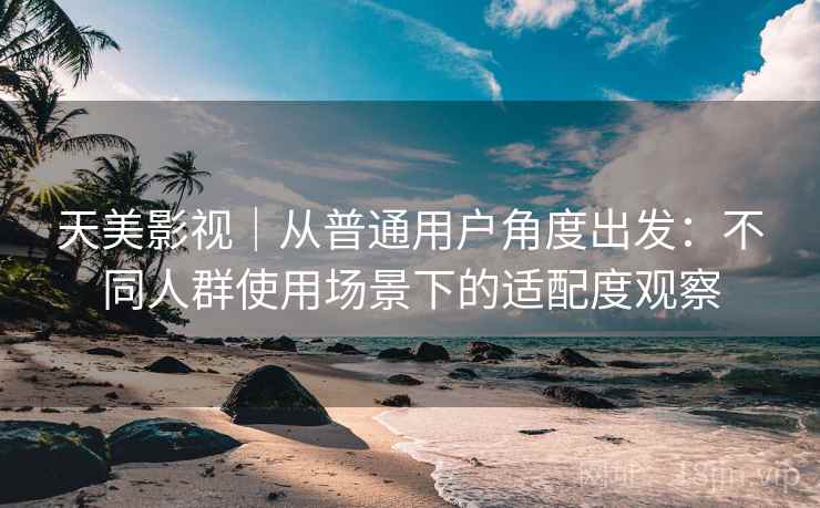 天美影视｜从普通用户角度出发：不同人群使用场景下的适配度观察