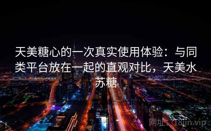 天美糖心的一次真实使用体验:与同类平台放在一起的直观对比,天美水苏糖 天美糖心的一次真实使用体验:与同类平台放在一起的直观对比,天美水苏糖