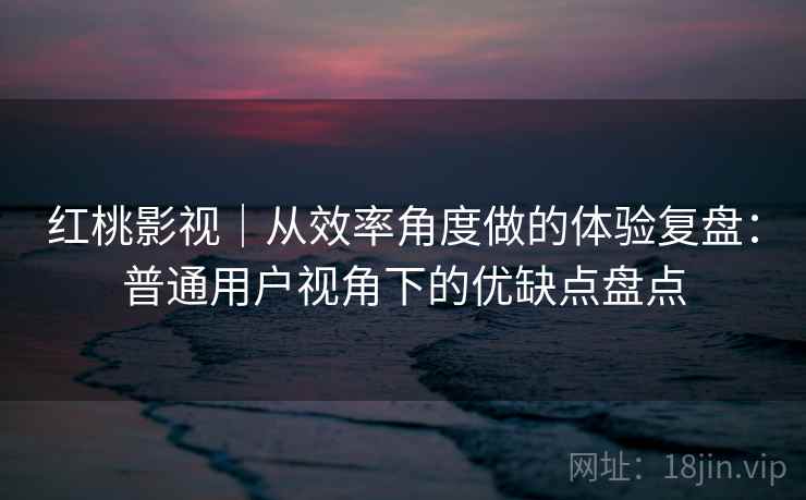 红桃影视｜从效率角度做的体验复盘：普通用户视角下的优缺点盘点