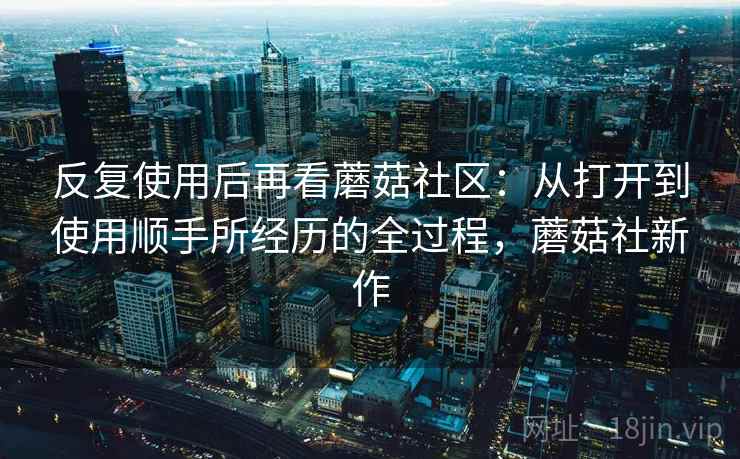 反复使用后再看蘑菇社区：从打开到使用顺手所经历的全过程，蘑菇社新作