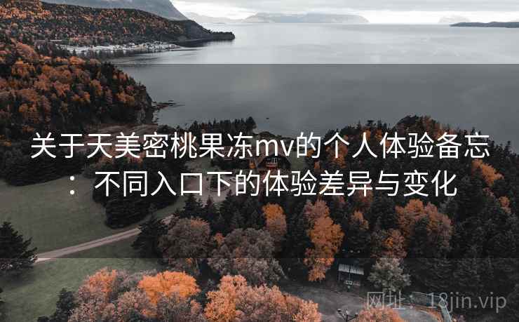 关于天美密桃果冻mv的个人体验备忘:不同入口下的体验差异与变化 关于天美密桃果冻mv的个人体验备忘:不同入口下的体验差异与变化