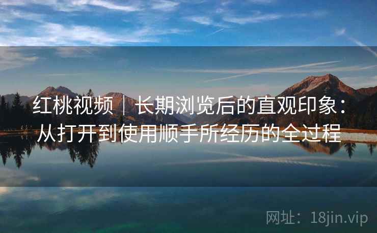 红桃视频|长期浏览后的直观印象:从打开到使用顺手所经历的全过程 红桃视频|长期浏览后的直观印象:从打开到使用顺手所经历的全过程
