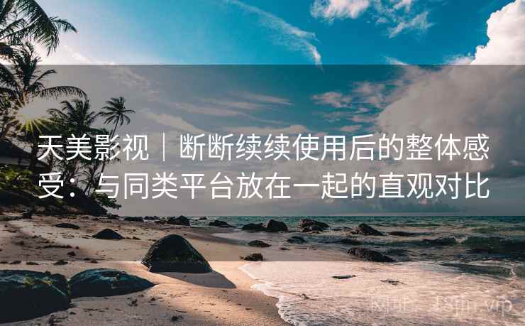 天美影视｜断断续续使用后的整体感受：与同类平台放在一起的直观对比