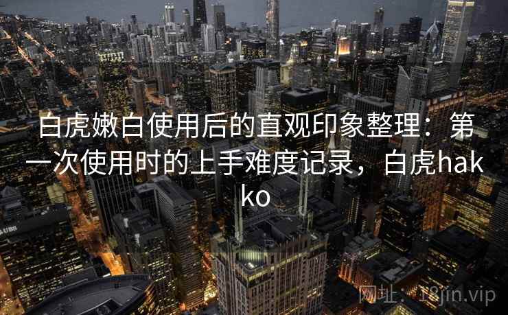 白虎嫩白使用后的直观印象整理：第一次使用时的上手难度记录，白虎hakko