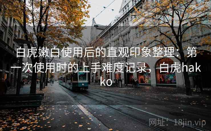 白虎嫩白使用后的直观印象整理:第一次使用时的上手难度记录,白虎hakko 白虎嫩白使用后的直观印象整理:第一次使用时的上手难度记录,白虎hakko