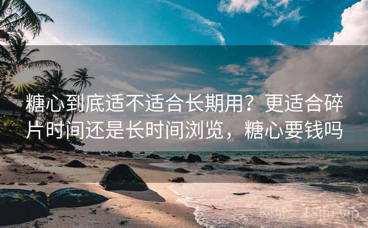 糖心到底适不适合长期用？更适合碎片时间还是长时间浏览，糖心要钱吗