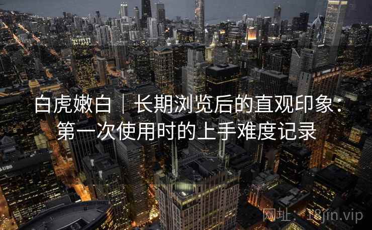 白虎嫩白|长期浏览后的直观印象:第一次使用时的上手难度记录 白虎嫩白|长期浏览后的直观印象:第一次使用时的上手难度记录