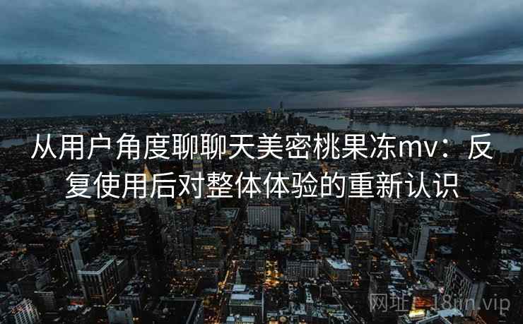 从用户角度聊聊天美密桃果冻mv：反复使用后对整体体验的重新认识