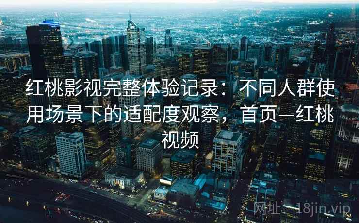 红桃影视完整体验记录：不同人群使用场景下的适配度观察，首页—红桃视频