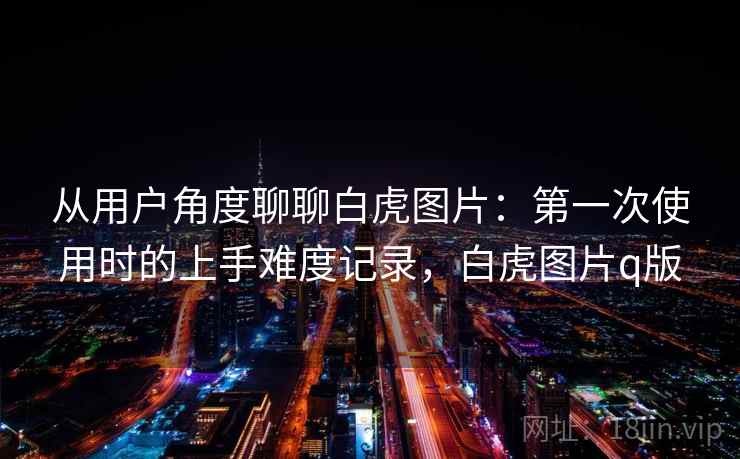 从用户角度聊聊白虎图片：第一次使用时的上手难度记录，白虎图片q版