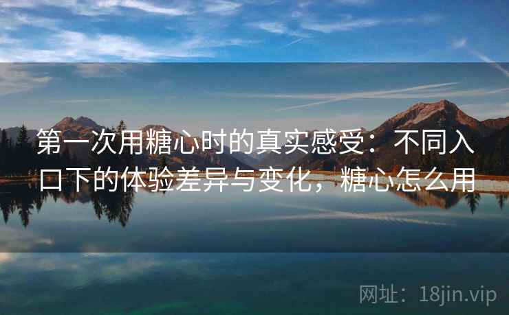 第一次用糖心时的真实感受：不同入口下的体验差异与变化，糖心怎么用
