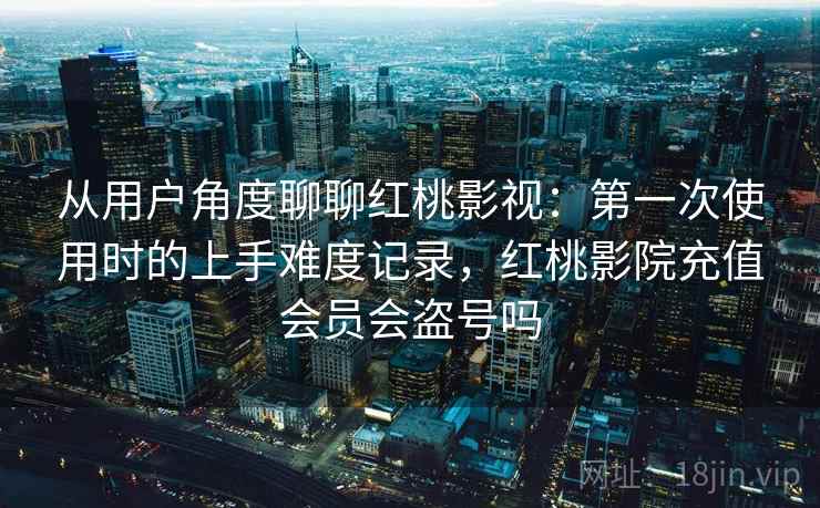 从用户角度聊聊红桃影视：第一次使用时的上手难度记录，红桃影院充值会员会盗号吗