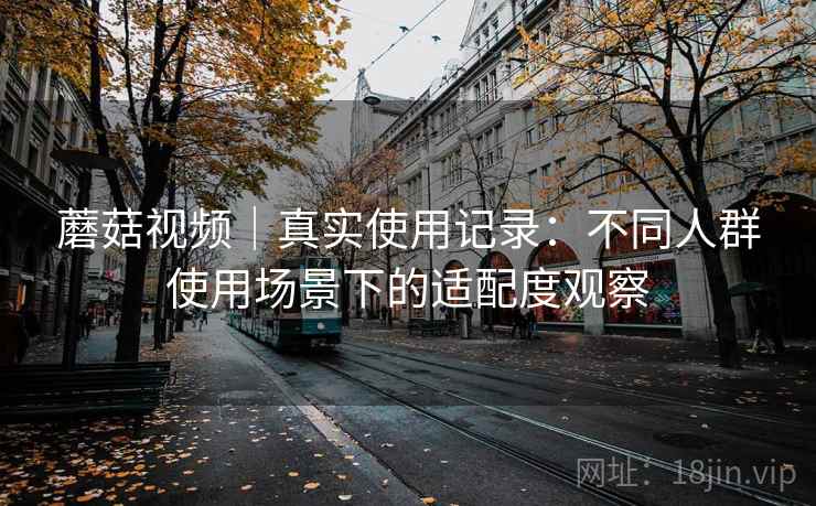 蘑菇视频｜真实使用记录：不同人群使用场景下的适配度观察
