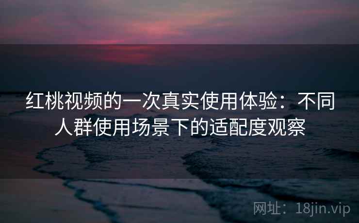 红桃视频的一次真实使用体验：不同人群使用场景下的适配度观察
