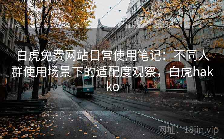 白虎免费网站日常使用笔记：不同人群使用场景下的适配度观察，白虎hakko