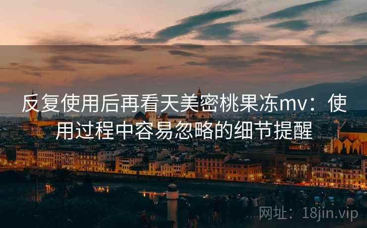 反复使用后再看天美密桃果冻mv：使用过程中容易忽略的细节提醒