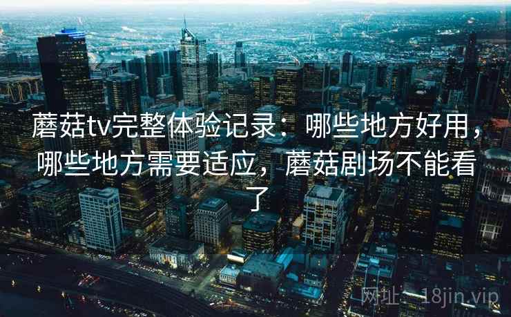 蘑菇tv完整体验记录：哪些地方好用，哪些地方需要适应，蘑菇剧场不能看了