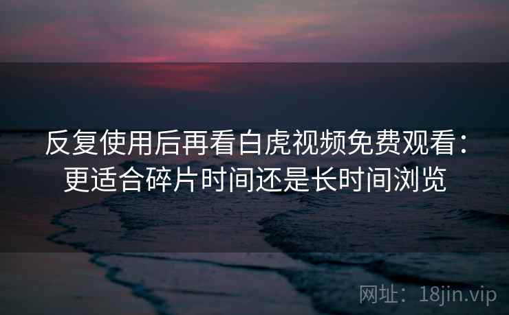 反复使用后再看白虎视频免费观看：更适合碎片时间还是长时间浏览