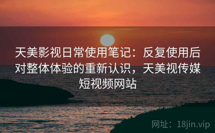 天美影视日常使用笔记:反复使用后对整体体验的重新认识,天美视传媒短视频网站 天美影视日常使用笔记:反复使用后对整体体验的重新认识,天美视传媒短视频网站